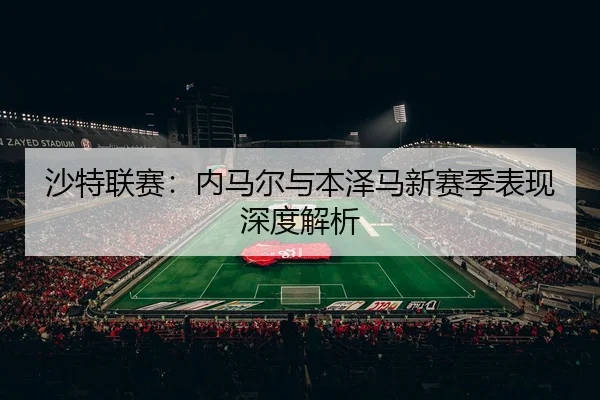 沙特联赛：内马尔与本泽马新赛季表现深度解析